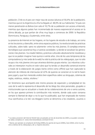 19
población; Chile es el país con mejor tasa de acceso (alcanza el 50,4% de la población),
mientras que en la Argentina la cifra ha llegado al 48,9% de sus habitantes.6
El país con
menor penetración es Bolivia (con solo el 10,7% de su población con acceso a Internet),
mientras que algunos países han incrementado de manera exponencial el acceso en la
última década, ya que partían de cifras muy bajas a comienzos de 2000: la República
Dominicana, Paraguay y Guatemala, entre otros.
La presencia de Internet en los hogares, en los lugares de estudio o de trabajo, así como
en los locutorios y cibercafés, entre otros espacios públicos, ha revolucionado las prácticas
culturales, sobre todo –pero no solamente– entre los más jóvenes. El complejo entorno
tecnológico que caracteriza hoy a nuestras sociedades –y donde se socializan las genera-
ciones más jóvenes– ha creado hábitos y prácticas culturales absolutamente novedosas y
que no se podían imaginar hace quince o veinte años. Uno de los usos tempranos de las
computadoras (y más tarde de la web) ha sido la práctica de los videojuegos, que no solo
ocupa a los más jóvenes sino que atraviesa distintos grupos etarios. Las industrias cultu-
rales se interesaron mucho en este rubro que ha tenido un desarrollo comercial enorme
a través de la elaboración de juegos (tanto online como offline) que han capturado la
atención de millones de internautas (el 22% de quienes se conectan en la red lo hacen
para jugar) y que han merecido análisis bien específicos sobre sus lenguajes, sistemas de
reglas, estéticas, relatos, etcétera.7
Un fenómeno que acompañó este mismo proceso de expansión y complejidad en los
usos de la web lo representa el desarrollo de los blogs (los sitios personales, grupales o
institucionales que se actualizan a través de las colaboraciones de uno o varios autores,
en los que aparece primero la contribución más reciente, donde cada autor conserva
siempre la libertad de dejar o no lo que ha publicado), que han engrosado de manera
muy significativa a la red. Los bloggers (como se denomina a los creadores, usuarios o
6
Los datos provienen del Internet World Stats actualizados al mes de diciembre de 2009 y se pueden consultar
las tablas completas en: www.internetworldstats.com/stats10.htm
7
Véanse, por ejemplo, la compilación de Ferdig (2008) y los aportes de Squire (2008) y Gee (2004), entre muchos
otros analistas de los videojuegos y de su impacto educativo.
6ºFOROdoc-basico(001-080).indd 19 5/5/10 14:40:27
www.fundacionsantillana.com
 