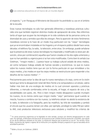 22
al respecto,11
y en Paraguay el Ministerio de Educación ha prohibido su uso en el ámbito
de la escuela.
Estas nuevas tecnologías no solo han generado diferentes y novedosas prácticas cultu-
rales sino que también registran distintos modos de apropiación de estas. Nos referimos
tanto al lugar que ocupan las tecnologías en la vida cotidiana de las personas como a la
diversidad de usos y sentidos que ellas les otorgan. Pero la aparición de estos fenómenos
novedosos convive (y lo hace de un modo muy particular) con las “viejas” tecnologías
que ya se encontraban instaladas en los hogares y en el espacio público desde hace varias
décadas: el teléfono fijo, la radio, la televisión, entre otras. Sin embargo, puede señalarse
que la presencia de estas nuevas tecnologías ha impactado y modificado (a veces por ab-
sorción, otras por combinación) aquellas que fueron creadas en los dos siglos anteriores y
que no han perdido su vigencia pero sí se han visto modificadas. Como bien lo señala Lisa
Gitelman, “ningún medio […] parece hacer su trabajo cultural aislado de otros medios,
así como tampoco trabaja aislado de fuerzas sociales y económicas. Lo que es nuevo
sobre los nuevos medios tiene que ver con la forma particular en que remoldean a los
viejos medios, y los modos en que los viejos medios se reestructuran para responder a los
desafíos de los nuevos medios”.12
Precisamente para evitar la idea de que lo nuevo reemplaza a lo viejo, como en la visión
banal que teme la desaparición total del libro frente a la computadora o al celular, cabría
hablar más bien de una ecología de medios en la cual conviven aparatos y prácticas
diferentes, a menudo combinados entre la escuela, el hogar, el espacio de ocio y las
sociabilidades con pares, etc. Pero si bien ningún medio desaparece cuando irrumpen
los nuevos, no es menos cierto que ningún medio “viejo” permanece igual cuando se
mezcla, fusiona o combina con los nuevos. La telefonía celular no abolió la existencia de
la radio, la televisión o la fotografía, pero las modificó, las tiñó de novedades y cambió
el vínculo que los usuarios tenían con ellas: por ejemplo, privilegió la radio FM por sobre
la AM, creó productos televisivos exclusivos para celulares y modificó los criterios de
II Los sistemas educativos en el marco de un mundo digital
11
En varias provincias argentinas se ha legislado en este sentido, aunque con distinto temperamento en cada
caso. Por ejemplo, el Ministerio de Educación de la provincia de Córdoba dictó la resolución 225/2005, que regula
el uso de los teléfonos celulares en las aulas. La resolución dispone que se permita su uso en “los recreos, horas
libres, momentos de ingreso o egreso de la institución y en aquellos tiempos y espacios en que la naturaleza de la
actividad lo permita”.
12
Bolter y Grusin, en Gitelman, 2008:9.
6ºFOROdoc-basico(001-080).indd 22 5/5/10 14:40:28
www.fundacionsantillana.com
 