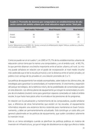 39
Como se puede ver en el cuadro 1, en 2005 el 75,7% de los establecimientos urbanos de
educación común tenía por lo menos una computadora, y en el ámbito rural, el 40,7%,
lo que permite observar una brecha importante entre el sector urbano y el rural. Lo mis-
mo puede señalarse en relación con el grado de incorporación al nivel medio (mucho
más acelerado que el de la escuela primaria) y con la distancia entre el sector privado y el
público (con ventaja de los privados en una relación promedio de 3 a 1).
Las políticas de equipamiento han estado acompañadas, sobre todo en los últimos años, de
estrategias para garantizar la conectividad y el mantenimiento. El crecimiento y expansión
del parque tecnológico, de la telefonía móvil y de las posibilidades de conectividad ayudan
en esta dirección. Los últimos planes de equipamiento ya incluyen la conectividad y la com-
pra de enrutadores (routers) como para garantizar espacios conectados en todo el ámbito
escolar, lo que hasta hace pocos años no entraba en las previsiones de los programas.
En relación con la actualización y mantenimiento de las computadoras, puede señalarse
que, a diferencia de otras herramientas que existen en las escuelas, el equipamiento
informático requiere una asistencia técnica sostenida para mantenerse en buen funcio-
namiento, y debe ser permanentemente actualizado. Esto constituye un costo alto y en
general subestimado en las políticas de equipamiento, que suelen considerar solamente
la inversión inicial.
Este es un tema estratégico cuando se planifican las políticas públicas en materia de
inversión en infraestructura, ya que el riesgo de obsolescencia es algo que afecta a todas
Cuadro 2. Promedio de alumnos por computadora en establecimientos de edu-
cación común del ámbito urbano por nivel educativo según sector. Total país
		 Nivel medio/ Polimodal	 Nivel Primario / EGB	 Nivel Inicial
Estatal			 36		 121		 136
Privado			 14		 38		 29
Total			 25		 79		 71
Fuente: Relevamiento anual 2005. (En: Acceso universal a la alfabetización digital. Políticas, problemas y desafíos
en el contexto argentino, DINIECE, 2007).
6ºFOROdoc-basico(001-080).indd 39 5/5/10 14:40:31
www.fundacionsantillana.com
 