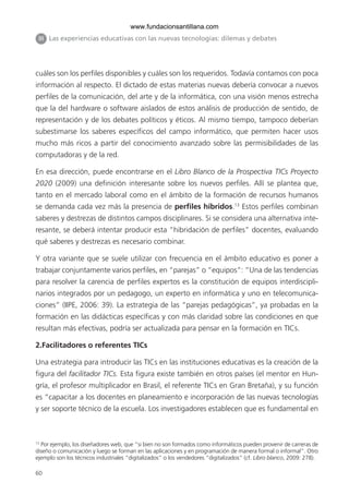 60
cuáles son los perfiles disponibles y cuáles son los requeridos. Todavía contamos con poca
información al respecto. El dictado de estas materias nuevas debería convocar a nuevos
perfiles de la comunicación, del arte y de la informática, con una visión menos estrecha
que la del hardware o software aislados de estos análisis de producción de sentido, de
representación y de los debates políticos y éticos. Al mismo tiempo, tampoco deberían
subestimarse los saberes específicos del campo informático, que permiten hacer usos
mucho más ricos a partir del conocimiento avanzado sobre las permisibilidades de las
computadoras y de la red.
En esa dirección, puede encontrarse en el Libro Blanco de la Prospectiva TICs Proyecto
2020 (2009) una definición interesante sobre los nuevos perfiles. Allí se plantea que,
tanto en el mercado laboral como en el ámbito de la formación de recursos humanos
se demanda cada vez más la presencia de perfiles híbridos.13
Estos perfiles combinan
saberes y destrezas de distintos campos disciplinares. Si se considera una alternativa inte-
resante, se deberá intentar producir esta “hibridación de perfiles” docentes, evaluando
qué saberes y destrezas es necesario combinar.
Y otra variante que se suele utilizar con frecuencia en el ámbito educativo es poner a
trabajar conjuntamente varios perfiles, en “parejas” o “equipos”: “Una de las tendencias
para resolver la carencia de perfiles expertos es la constitución de equipos interdiscipli-
narios integrados por un pedagogo, un experto en informática y uno en telecomunica-
ciones” (IIPE, 2006: 39). La estrategia de las “parejas pedagógicas”, ya probadas en la
formación en las didácticas específicas y con más claridad sobre las condiciones en que
resultan más efectivas, podría ser actualizada para pensar en la formación en TICs.
2.Facilitadores o referentes TICs
Una estrategia para introducir las TICs en las instituciones educativas es la creación de la
figura del facilitador TICs. Esta figura existe también en otros países (el mentor en Hun-
gría, el profesor multiplicador en Brasil, el referente TICs en Gran Bretaña), y su función
es “capacitar a los docentes en planeamiento e incorporación de las nuevas tecnologías
y ser soporte técnico de la escuela. Los investigadores establecen que es fundamental en
III Las experiencias educativas con las nuevas tecnologías: dilemas y debates
13
Por ejemplo, los diseñadores web, que “si bien no son formados como informáticos pueden provenir de carreras de
diseño o comunicación y luego se forman en las aplicaciones y en programación de manera formal o informal”. Otro
ejemplo son los técnicos industriales “digitalizados” o los vendedores “digitalizados” (cf. Libro blanco, 2009: 278).
6ºFOROdoc-basico(001-080).indd 60 5/5/10 14:40:35
www.fundacionsantillana.com
 