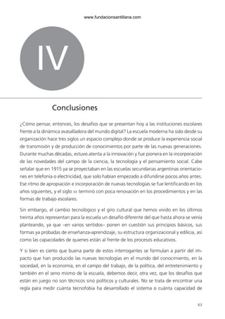 63
IV
Conclusiones
¿Cómo pensar, entonces, los desafíos que se presentan hoy a las instituciones escolares
frente a la dinámica avasalladora del mundo digital? La escuela moderna ha sido desde su
organización hace tres siglos un espacio complejo donde se produce la experiencia social
de transmisión y de producción de conocimientos por parte de las nuevas generaciones.
Durante muchas décadas, estuvo atenta a la innovación y fue pionera en la incorporación
de las novedades del campo de la ciencia, la tecnología y el pensamiento social. Cabe
señalar que en 1915 ya se proyectaban en las escuelas secundarias argentinas orientacio-
nes en telefonía o electricidad, que solo habían empezado a difundirse pocos años antes.
Ese ritmo de apropiación e incorporación de nuevas tecnologías se fue lentificando en los
años siguientes, y el siglo xx terminó con poca renovación en los procedimientos y en las
formas de trabajo escolares.
Sin embargo, el cambio tecnológico y el giro cultural que hemos vivido en los últimos
treinta años representan para la escuela un desafío diferente del que hasta ahora se venía
planteando, ya que –en varios sentidos– ponen en cuestión sus principios básicos, sus
formas ya probadas de enseñanza-aprendizaje, su estructura organizacional y edilicia, así
como las capacidades de quienes están al frente de los procesos educativos.
Y si bien es cierto que buena parte de estos interrogantes se formulan a partir del im-
pacto que han producido las nuevas tecnologías en el mundo del conocimiento, en la
sociedad, en la economía, en el campo del trabajo, de la política, del entretenimiento y
también en el seno mismo de la escuela, debemos decir, otra vez, que los desafíos que
están en juego no son técnicos sino políticos y culturales. No se trata de encontrar una
regla para medir cuánta tecnofobia ha desarrollado el sistema o cuánta capacidad de
6ºFOROdoc-basico(001-080).indd 63 5/5/10 14:40:36
www.fundacionsantillana.com
 