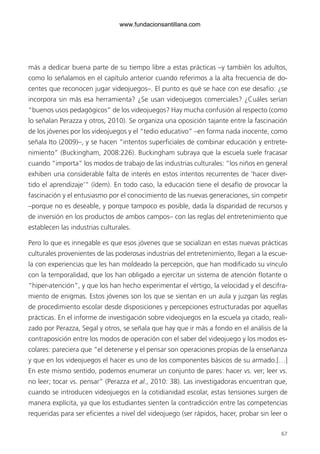 67
más a dedicar buena parte de su tiempo libre a estas prácticas –y también los adultos,
como lo señalamos en el capítulo anterior cuando referimos a la alta frecuencia de do-
centes que reconocen jugar videojuegos–. El punto es qué se hace con ese desafío: ¿se
incorpora sin más esa herramienta? ¿Se usan videojuegos comerciales? ¿Cuáles serían
“buenos usos pedagógicos” de los videojuegos? Hay mucha confusión al respecto (como
lo señalan Perazza y otros, 2010). Se organiza una oposición tajante entre la fascinación
de los jóvenes por los videojuegos y el “tedio educativo” –en forma nada inocente, como
señala Ito (2009)–, y se hacen “intentos superficiales de combinar educación y entrete-
nimiento” (Buckingham, 2008:226). Buckingham subraya que la escuela suele fracasar
cuando “importa” los modos de trabajo de las industrias culturales: “los niños en general
exhiben una considerable falta de interés en estos intentos recurrentes de ‘hacer diver-
tido el aprendizaje’” (ídem). En todo caso, la educación tiene el desafío de provocar la
fascinación y el entusiasmo por el conocimiento de las nuevas generaciones, sin competir
–porque no es deseable, y porque tampoco es posible, dada la disparidad de recursos y
de inversión en los productos de ambos campos– con las reglas del entretenimiento que
establecen las industrias culturales.
Pero lo que es innegable es que esos jóvenes que se socializan en estas nuevas prácticas
culturales provenientes de las poderosas industrias del entretenimiento, llegan a la escue-
la con experiencias que les han moldeado la percepción, que han modificado su vínculo
con la temporalidad, que los han obligado a ejercitar un sistema de atención flotante o
“hiper-atención”, y que los han hecho experimentar el vértigo, la velocidad y el descifra-
miento de enigmas. Estos jóvenes son los que se sientan en un aula y juzgan las reglas
de procedimiento escolar desde disposiciones y percepciones estructuradas por aquellas
prácticas. En el informe de investigación sobre videojuegos en la escuela ya citado, reali-
zado por Perazza, Segal y otros, se señala que hay que ir más a fondo en el análisis de la
contraposición entre los modos de operación con el saber del videojuego y los modos es-
colares: pareciera que “el detenerse y el pensar son operaciones propias de la enseñanza
y que en los videojuegos el hacer es uno de los componentes básicos de su armado.[…]
En este mismo sentido, podemos enumerar un conjunto de pares: hacer vs. ver; leer vs.
no leer; tocar vs. pensar” (Perazza et al., 2010: 38). Las investigadoras encuentran que,
cuando se introducen videojuegos en la cotidianidad escolar, estas tensiones surgen de
manera explícita, ya que los estudiantes sienten la contradicción entre las competencias
requeridas para ser eficientes a nivel del videojuego (ser rápidos, hacer, probar sin leer o
6ºFOROdoc-basico(001-080).indd 67 5/5/10 14:40:36
www.fundacionsantillana.com
 