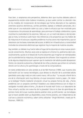 70
Pues bien, si aceptamos esta perspectiva, debemos decir que muchos debates sobre el
equipamiento escolar están todavía inmaduros, ya que suelen centrar su atención más
en los modelos de incorporación de tecnologías que hemos descripto en los capítulos
anteriores (pizarras electrónicas, carritos portátiles, laptops o netbooks personales, etc.)
antes que en una evaluación sobre sus usos y sobre la eficacia que han mostrado para
incorporarse a los procesos de aprendizaje, para promover el trabajo colaborativo o para
incentivar la creatividad en los alumnos. Más aun, en un nivel más básico si de tecnolo-
gías se trata, la literatura suele hacer más referencias a los programas que nos hablan de
las máquinas en el aula que a aquellos problemas muchas veces más importantes y que se
relacionan con las bases materiales del acceso: el déficit en infraestructura y conectividad
(incluidas las conexiones eléctricas) que registran hoy la mayoría de nuestras escuelas.
Hay también un debate muy fuerte sobre el lugar de los docentes en estas nuevas prácti-
cas de conocimiento. Muchas veces esto se expresa en el temor (o, podríamos decir pro-
vocativamente, quizás en el deseo) de muchos docentes que imaginan ser reemplazados
por la autoridad de las máquinas y los programas de software. Este imaginario se alimen-
ta de algunos diagnósticos que suponen que la mediación del adulto puede desaparecer
frente a la creciente autonomía y libertad de los niños y jóvenes que entran en contacto
directo con la cultura y los aprendizajes a través de las computadoras.
Un texto emblemático en este sentido es el de Neil Postman (1999), que muestra esta
fascinación con las nuevas tecnologías y que destaca la dilución de la autoridad adulta
(percibida como algo malo) en este nuevo marco. Allí se dice: “La escuela infantil de la
era de la información será muy distinta a la que conocieron mamá y papá. ¿Te intere-
sa la biología? Diseña mediante simulación virtual tus propias formas de vida. ¿Tienes
problemas con un proyecto científico? Establece una videoconferencia con el mejor in-
vestigador mundial sobre el tema. ¿Te aburre el mundo real? Entra a un laboratorio de
física virtual y escribe una nueva ley de la gravedad. Esta es la clase de aprendizaje de
primera mano de la que nuestros jóvenes podrían estar ya disfrutando. Las tecnologías
que la hacen posible están ya disponibles y esos mismos jóvenes, con independencia de
cuál sea su posición económica, saben cómo utilizarlas” (Hugh McIntosh, citado por N.
Postman, 1999:55).
IV Conclusiones
6ºFOROdoc-basico(001-080).indd 70 5/5/10 14:40:37
www.fundacionsantillana.com
 