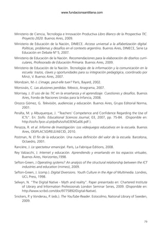 79
Ministerio de Ciencia, Tecnología e Innovación Productiva Libro Blanco de la Prospectiva TIC.
Proyecto 2020. Buenos Aires, 2009.
Ministerio de Educación de la Nación, DINIECE. Acceso universal a la alfabetización digital.
Políticas, problemas y desafíos en el contexto argentino. Buenos Aires, DINIECE, Serie La
Educación en Debate Nº 5, 2007.
Ministerio de Educación de la Nación. Recomendaciones para la elaboración de diseños curri-
culares, Profesorado de Educación Primaria. Buenos Aires, 2009.
Ministerio de Educación de la Nación. Tecnologías de la información y la comunicación en la
escuela: trazos, claves y oportunidades para su integración pedagógica, coordinado por
Minzi, V. Buenos Aires, 2007.
Mondzain, M.-J. L’image, peut-elle tuer? París, Bayard, 2002.
Monsiváis, C. Las alusiones perdidas. México, Anagrama, 2007.
Morrisey, J. El uso de las TIC en la enseñanza y el aprendizaje. Cuestiones y desafíos. Buenos
Aires, Fondo de Naciones Unidas para la Infancia, 2008.
Orozco Gómez, G. Televisión, audiencias y educación. Buenos Aires, Grupo Editorial Norma,
2001.
Peralta, M. y Albuquerque, J. “Teachers’ Competence and Confidence Regarding the Use of
ICTs”. En: Sisifo. Educational Sciences Journal, 03, 2007, pp. 75-84. (Disponible en:
http://sisifo.fpce.ul.pt/pdfs/sisifo03ENGa06.pdf ).
Perazza, R. et al. Informe de Investigación: Los videojuegos educativos en la escuela. Buenos
Aires, OEI/FLACSO/RELE/AECID, 2010.
Postman, N. El fin de la educación. Una nueva definición del valor de la escuela. Barcelona,
Octaedro, 2001.
Rancière, J. Le spectateur emancipé. París, La Fabrique Éditions, 2008.
Rey Valzacchi, J. Internet y educación. Aprendiendo y enseñando en los espacios virtuales.
Buenos Aires, Horizontes,1998.
Sefton-Green, J Operating systems? An analysis of the structural relationship between the ICT
industries and education (mimeo), 2009.
Sefton-Green, J. (comp.). Digital Diversions. Youth Culture in the Age of Multimedia. Londres,
UCL Press, 1998.
Selwyn, N. “The Digital Native - Myth and reality”. Paper presentado en: Chartered Institute
of Library and Information Professionals London Seminar Series, 2009. (Disponible en:
http://www.scribd.com/doc/9775892/Digital-Native).
Snickers, P. y Vonderau, P. (eds.). The YouTube Reader. Estocolmo, National Library of Sweden,
2009.
6ºFOROdoc-basico(001-080).indd 79 5/5/10 14:40:39
www.fundacionsantillana.com
 