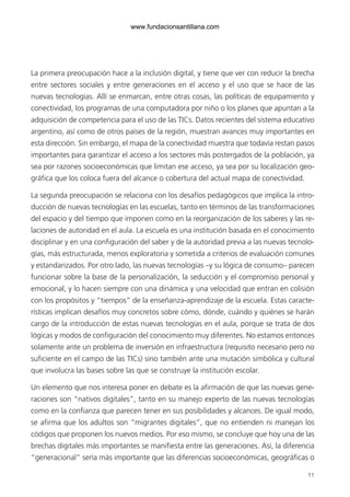11
La primera preocupación hace a la inclusión digital, y tiene que ver con reducir la brecha
entre sectores sociales y entre generaciones en el acceso y el uso que se hace de las
nuevas tecnologías. Allí se enmarcan, entre otras cosas, las políticas de equipamiento y
conectividad, los programas de una computadora por niño o los planes que apuntan a la
adquisición de competencia para el uso de las TICs. Datos recientes del sistema educativo
argentino, así como de otros países de la región, muestran avances muy importantes en
esta dirección. Sin embargo, el mapa de la conectividad muestra que todavía restan pasos
importantes para garantizar el acceso a los sectores más postergados de la población, ya
sea por razones socioeconómicas que limitan ese acceso, ya sea por su localización geo-
gráfica que los coloca fuera del alcance o cobertura del actual mapa de conectividad.
La segunda preocupación se relaciona con los desafíos pedagógicos que implica la intro-
ducción de nuevas tecnologías en las escuelas, tanto en términos de las transformaciones
del espacio y del tiempo que imponen como en la reorganización de los saberes y las re-
laciones de autoridad en el aula. La escuela es una institución basada en el conocimiento
disciplinar y en una configuración del saber y de la autoridad previa a las nuevas tecnolo-
gías, más estructurada, menos exploratoria y sometida a criterios de evaluación comunes
y estandarizados. Por otro lado, las nuevas tecnologías –y su lógica de consumo– parecen
funcionar sobre la base de la personalización, la seducción y el compromiso personal y
emocional, y lo hacen siempre con una dinámica y una velocidad que entran en colisión
con los propósitos y “tiempos” de la enseñanza-aprendizaje de la escuela. Estas caracte-
rísticas implican desafíos muy concretos sobre cómo, dónde, cuándo y quiénes se harán
cargo de la introducción de estas nuevas tecnologías en el aula, porque se trata de dos
lógicas y modos de configuración del conocimiento muy diferentes. No estamos entonces
solamente ante un problema de inversión en infraestructura (requisito necesario pero no
suficiente en el campo de las TICs) sino también ante una mutación simbólica y cultural
que involucra las bases sobre las que se construye la institución escolar.
Un elemento que nos interesa poner en debate es la afirmación de que las nuevas gene-
raciones son “nativos digitales”, tanto en su manejo experto de las nuevas tecnologías
como en la confianza que parecen tener en sus posibilidades y alcances. De igual modo,
se afirma que los adultos son “migrantes digitales”, que no entienden ni manejan los
códigos que proponen los nuevos medios. Por eso mismo, se concluye que hoy una de las
brechas digitales más importantes se manifiesta entre las generaciones. Así, la diferencia
“generacional” sería más importante que las diferencias socioeconómicas, geográficas o
6ºFOROdoc-basico(001-080).indd 11 5/5/10 14:40:26
www.fundacionsantillana.com
 