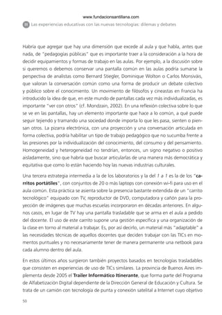 50
Habría que agregar que hay una dimensión que excede al aula y que habla, antes que
nada, de “pedagogías públicas” que es importante traer a la consideración a la hora de
decidir equipamientos y formas de trabajo en las aulas. Por ejemplo, a la discusión sobre
si queremos o debemos conservar una pantalla común en las aulas podría sumarse la
perspectiva de analistas como Bernard Stiegler, Dominique Wolton o Carlos Monsiváis,
que valoran la conversación común como una forma de producir un debate colectivo
y público sobre el conocimiento. Un movimiento de filósofos y cineastas en Francia ha
introducido la idea de que, en este mundo de pantallas cada vez más individualizadas, es
importante “ver con otros” (cf. Mondzain, 2002). En una reflexión colectiva sobre lo que
se ve en las pantallas, hay un elemento importante que hace a lo común, a qué puede
seguir tejiendo y tramando una sociedad donde importa lo que les pasa, sienten o pien-
san otros. La pizarra electrónica, con una proyección y una conversación articulada en
forma colectiva, podría habilitar un tipo de trabajo pedagógico que no sucumba frente a
las presiones por la individualización del conocimiento, del consumo y del pensamiento.
Homogeneidad y heterogeneidad no tendrían, entonces, un signo negativo o positivo
aisladamente, sino que habría que buscar articularlas de una manera más democrática y
equitativa que como lo están haciendo hoy las nuevas industrias culturales.
Una tercera estrategia intermedia a la de los laboratorios y la del 1 a 1 es la de los “ca-
rritos portátiles”, con conjuntos de 20 o más laptops con conexión wi-fi para uso en el
aula común. Esta práctica se asienta sobre la presencia bastante extendida de un “carrito
tecnológico” equipado con TV, reproductor de DVD, computadora y cañón para la pro-
yección de imágenes que muchas escuelas incorporaron en décadas anteriores. En algu-
nos casos, en lugar de TV hay una pantalla trasladable que se arma en el aula a pedido
del docente. El uso de este carrito supone una gestión específica y una organización de
la clase en torno al material a trabajar. Es, por así decirlo, un material más “adaptable” a
las necesidades técnicas de aquellos docentes que deciden trabajar con las TICs en mo-
mentos puntuales y no necesariamente tener de manera permanente una netbook para
cada alumno dentro del aula.
En estos últimos años surgieron también proyectos basados en tecnologías trasladables
que consisten en experiencias de uso de TICs similares. La provincia de Buenos Aires im-
plementa desde 2005 el Trailer Informático Itinerante, que forma parte del Programa
de Alfabetización Digital dependiente de la Dirección General de Educación y Cultura. Se
trata de un camión con tecnología de punta y conexión satelital a Internet cuyo objetivo
III Las experiencias educativas con las nuevas tecnologías: dilemas y debates
6ºFOROdoc-basico(001-080).indd 50 5/5/10 14:40:33
www.fundacionsantillana.com
 