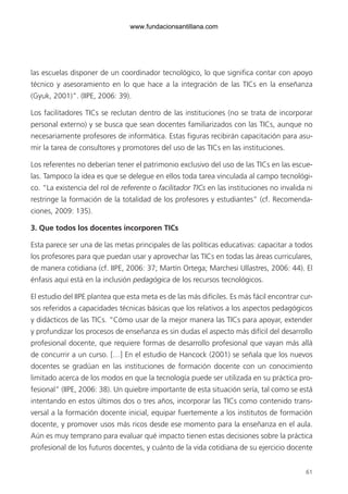 61
las escuelas disponer de un coordinador tecnológico, lo que significa contar con apoyo
técnico y asesoramiento en lo que hace a la integración de las TICs en la enseñanza
(Gyuk, 2001)”. (IIPE, 2006: 39).
Los facilitadores TICs se reclutan dentro de las instituciones (no se trata de incorporar
personal externo) y se busca que sean docentes familiarizados con las TICs, aunque no
necesariamente profesores de informática. Estas figuras recibirán capacitación para asu-
mir la tarea de consultores y promotores del uso de las TICs en las instituciones.
Los referentes no deberían tener el patrimonio exclusivo del uso de las TICs en las escue-
las. Tampoco la idea es que se delegue en ellos toda tarea vinculada al campo tecnológi-
co. “La existencia del rol de referente o facilitador TICs en las instituciones no invalida ni
restringe la formación de la totalidad de los profesores y estudiantes” (cf. Recomenda-
ciones, 2009: 135).
3. Que todos los docentes incorporen TICs
Esta parece ser una de las metas principales de las políticas educativas: capacitar a todos
los profesores para que puedan usar y aprovechar las TICs en todas las áreas curriculares,
de manera cotidiana (cf. IIPE, 2006: 37; Martín Ortega; Marchesi Ullastres, 2006: 44). El
énfasis aquí está en la inclusión pedagógica de los recursos tecnológicos.
El estudio del IIPE plantea que esta meta es de las más difíciles. Es más fácil encontrar cur-
sos referidos a capacidades técnicas básicas que los relativos a los aspectos pedagógicos
y didácticos de las TICs. “Cómo usar de la mejor manera las TICs para apoyar, extender
y profundizar los procesos de enseñanza es sin dudas el aspecto más difícil del desarrollo
profesional docente, que requiere formas de desarrollo profesional que vayan más allá
de concurrir a un curso. […] En el estudio de Hancock (2001) se señala que los nuevos
docentes se gradúan en las instituciones de formación docente con un conocimiento
limitado acerca de los modos en que la tecnología puede ser utilizada en su práctica pro-
fesional” (IIPE, 2006: 38). Un quiebre importante de esta situación sería, tal como se está
intentando en estos últimos dos o tres años, incorporar las TICs como contenido trans-
versal a la formación docente inicial, equipar fuertemente a los institutos de formación
docente, y promover usos más ricos desde ese momento para la enseñanza en el aula.
Aún es muy temprano para evaluar qué impacto tienen estas decisiones sobre la práctica
profesional de los futuros docentes, y cuánto de la vida cotidiana de su ejercicio docente
6ºFOROdoc-basico(001-080).indd 61 5/5/10 14:40:35
www.fundacionsantillana.com
 