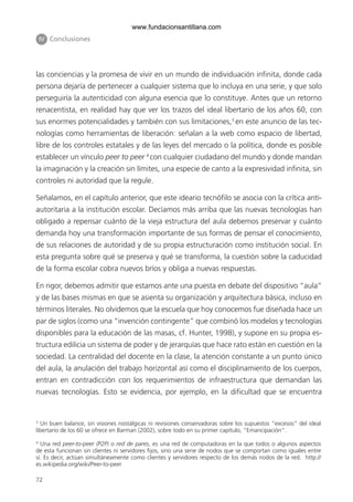 72
IIV Conclusiones
las conciencias y la promesa de vivir en un mundo de individuación infinita, donde cada
persona dejaría de pertenecer a cualquier sistema que lo incluya en una serie, y que solo
perseguiría la autenticidad con alguna esencia que lo constituye. Antes que un retorno
renacentista, en realidad hay que ver los trazos del ideal libertario de los años 60, con
sus enormes potencialidades y también con sus limitaciones,3
en este anuncio de las tec-
nologías como herramientas de liberación: señalan a la web como espacio de libertad,
libre de los controles estatales y de las leyes del mercado o la política, donde es posible
establecer un vínculo peer to peer 4
con cualquier ciudadano del mundo y donde mandan
la imaginación y la creación sin límites, una especie de canto a la expresividad infinita, sin
controles ni autoridad que la regule.
Señalamos, en el capítulo anterior, que este ideario tecnófilo se asocia con la crítica anti-
autoritaria a la institución escolar. Decíamos más arriba que las nuevas tecnologías han
obligado a repensar cuánto de la vieja estructura del aula debemos preservar y cuánto
demanda hoy una transformación importante de sus formas de pensar el conocimiento,
de sus relaciones de autoridad y de su propia estructuración como institución social. En
esta pregunta sobre qué se preserva y qué se transforma, la cuestión sobre la caducidad
de la forma escolar cobra nuevos bríos y obliga a nuevas respuestas.
En rigor, debemos admitir que estamos ante una puesta en debate del dispositivo “aula”
y de las bases mismas en que se asienta su organización y arquitectura básica, incluso en
términos literales. No olvidemos que la escuela que hoy conocemos fue diseñada hace un
par de siglos (como una “invención contingente” que combinó los modelos y tecnologías
disponibles para la educación de las masas, cf. Hunter, 1998), y supone en su propia es-
tructura edilicia un sistema de poder y de jerarquías que hace rato están en cuestión en la
sociedad. La centralidad del docente en la clase, la atención constante a un punto único
del aula, la anulación del trabajo horizontal así como el disciplinamiento de los cuerpos,
entran en contradicción con los requerimientos de infraestructura que demandan las
nuevas tecnologías. Esto se evidencia, por ejemplo, en la dificultad que se encuentra
3
Un buen balance, sin visiones nostálgicas ni revisiones conservadoras sobre los supuestos “excesos” del ideal
libertario de los 60 se ofrece en Barman (2002), sobre todo en su primer capítulo, “Emancipación”.
4
Una red peer-to-peer (P2P) o red de pares, es una red de computadoras en la que todos o algunos aspectos
de esta funcionan sin clientes ni servidores fijos, sino una serie de nodos que se comportan como iguales entre
sí. Es decir, actúan simultáneamente como clientes y servidores respecto de los demás nodos de la red. http://
es.wikipedia.org/wiki/Peer-to-peer
6ºFOROdoc-basico(001-080).indd 72 5/5/10 14:40:37
www.fundacionsantillana.com
 