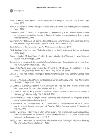 76
Bibliografía
Burn, A. Making New Media. Creative Production and Digital Literacies. Nueva York, Peter
Lang, 2009.
Burn, A. y Durran, J. Media Literacy in Schools. Practice, Production and Progression. Londres,
Sage, 2007.
Cabello, R. (coord.). “Yo con la computadora no tengo nada que ver”. Un estudio de las rela-
ciones entre los maestros y las tecnologías informáticas en la enseñanza. Buenos Aires,
Prometeo Libros, 2006.
Carrington, V. y Robinson, M. (comp.). Digital literacies. Social Learning and Classroom Practi-
ces. Londres, Sage and United Kingdom Literacy Association, 2009.
Castells, Manuel. Comunicación y poder. Madrid, Alianza Editorial, 2009.
CEPP. Evaluación del programa “Todos los chicos en la Red” – Informe de Resultados. Buenos
Aires, 2008.
Coiro, J., Knobel, M., Lankshead, C. y Leu, D. (eds.). Handbook of Research on New Literacies,
Nueva York, Routledge, 2009.
Corea, C., y Lewkowicz, I.¿Se acabó la infancia? Ensayo sobre la destitución de la niñez. Bue-
nos Aires, Lumen- Humanitas, 1999.
Cryle, P. The Kama Sutra as curriculum. En: O’Farrell, C., Meadmore, D., McWilliam, E. Y Sy-
mes, C., Taught Bodies. Nueva York, Peter Lang, 2000, pp. 17-26.
Cuban, L. Frogs Into Princes. Writings on School Reform. Nueva York, Teachers’ College Press,
2008.
Cuban, L. Teachers and Machines. The Classroom Use of Technology Since 1920. Nueva York,
Teachers’ College Press, 1986.
De Castell, S. y Jenson, J. “Serious Play: Curriculum for a Post-Talk Era”. Journal of the Cana-
dian Association for Curriculum Studies, Vol. 1, Nº 1, 2003.
De Castell, S., Bryson, M. y Jenson, J. “Object Lessons: Towards an Educational Theory of
Technology”. First Monday, Vol. 7, Nº 1-7, 2002.
Didi-Huberman, G. Ante el tiempo. Historia del arte y anacronismo de las imágenes. Buenos
Aires, Adriana Hidalgo Editora, 2005.
Didi-Huberman, G. “L’image brûle”. En: Zimmermann, L., Didi-Huberman, G. et al., Penser
par les images. Autour des travaux de Georges Didi-Huberman. Nantes, Éditions Cécile
Defaut, 2006.
Dussel, I. y Ferrante, P. Entrevista a Julian Sefton-Green. “Se debe asumir una responsabilidad
educativa sobre el rol de los medios”. Revista El Monitor Nº 24 – 5ª Época. Buenos Aires,
Ministerio de Educación, marzo de 2010.
Ferdig, R. (ed.). Handbook of Research on Effective Electronic Gaming in Education. Hershey,
PA, Information Science Reference, 2009.
6ºFOROdoc-basico(001-080).indd 76 5/5/10 14:40:38
www.fundacionsantillana.com
 