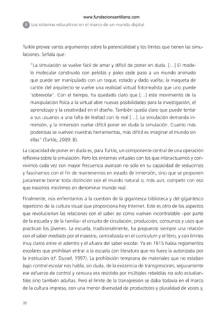 30
II Los sistemas educativos en el marco de un mundo digital
Turkle provee varios argumentos sobre la potencialidad y los límites que tienen las simu-
laciones. Señala que:
“La simulación se vuelve fácil de amar y difícil de poner en duda. […] El mode-
lo molecular construido con pelotas y palos cede paso a un mundo animado
que puede ser manipulado con un toque, rotado y dado vuelta; la maqueta de
cartón del arquitecto se vuelve una realidad virtual fotorrealista que uno puede
‘sobrevolar’. Con el tiempo, ha quedado claro que […] este movimiento de la
manipulación física a la virtual abre nuevas posibilidades para la investigación, el
aprendizaje y la creatividad en el diseño. También queda claro que puede tentar
a sus usuarios a una falta de lealtad con lo real […]. La simulación demanda in-
mersión, y la inmersión vuelve difícil poner en duda la simulación. Cuanto más
poderosas se vuelven nuestras herramientas, más difícil es imaginar el mundo sin
ellas” (Turkle, 2009: 8).
La capacidad de poner en duda es, para Turkle, un componente central de una operación
reflexiva sobre la simulación. Pero los entornos virtuales con los que interactuamos y con-
vivimos cada vez con mayor frecuencia avanzan no solo en su capacidad de seducirnos
y fascinarnos con el fin de mantenernos en estado de inmersión, sino que se proponen
justamente borrar toda distinción con el mundo natural o, más aun, competir con eso
que nosotros insistimos en denominar mundo real.
Finalmente, nos enfrentamos a la cuestión de la gigantesca biblioteca y del gigantesco
repertorio de la cultura visual que proporciona hoy Internet. Este es otro de los aspectos
que revolucionan las relaciones con el saber así como vuelven incontrolable –por parte
de la escuela y de la familia– el circuito de circulación, producción, consumos y usos que
practican los jóvenes. La escuela, tradicionalmente, ha propuesto siempre una relación
con el saber mediada por el maestro, centralizada en el curriculum y el libro, y con límites
muy claros entre el adentro y el afuera del saber escolar. Ya en 1915 había reglamentos
escolares que prohibían entrar a la escuela con literatura que no fuera la autorizada por
la institución (cf. Dussel, 1997). La prohibición temprana de materiales que no estaban
bajo control escolar nos habla, sin duda, de la existencia de transgresiones; seguramente
ese esfuerzo de control y censura era resistido por múltiples rebeldías no solo estudian-
tiles sino también adultas. Pero el límite de la transgresión se daba todavía en el marco
de la cultura impresa, con una menor diversidad de productores y pluralidad de voces y,
6ºFOROdoc-basico(001-080).indd 30 5/5/10 14:40:30
www.fundacionsantillana.com
 