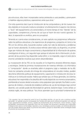 36
pia estructura, ellas traen incorporados ciertos protocolos o usos posibles, y promueven
o habilitan algunas prácticas y operaciones antes que otras.1
Con esto queremos decir que la introducción de las computadoras y de los nuevos me-
dios digitales en la escuela involucra considerar simultáneamente el aspecto más técnico
y “duro” del equipamiento y la conectividad y al mismo tiempo el más “blando” de las
capacidades, competencias y formas de uso que se hacen de esos nuevos aparatos. Es
decir, la separación es analítica, pero no conceptual.
Teniendo en cuenta estas consideraciones, en este capítulo nos proponemos reflexionar
sobre las políticas educativas y las experiencias de programas y proyectos en torno a las
TICs en los últimos años, buscando analizar cuáles han sido las decisiones y problemas
que se fueron abordando. El análisis estará referido sobre todo a la Argentina, en primer
lugar por motivos de mayor conocimiento y disponibilidad de la información de quienes
investigamos el tema, y en segundo lugar porque el volumen de la información y la dis-
persión de las acciones hoy disponible vuelve difícil, si no imposible, seguir el rastro de la
enorme cantidad de iniciativas que vienen desarrollándose.
La incorporación de las TICs en las escuelas en la Argentina atravesó diferentes etapas
y estrategias. Desde las primeras incorporaciones de materias referidas a la informática
o “computación” donde se enseñaba sobre el programa Logo a mediados de los 80,
hasta las campañas actuales de entrega de computadoras en escuelas medias, pueden
describirse diferentes políticas de equipamiento, capacitación e introducción de estas te-
máticas en la institución escolar. Habría que señalar que, en líneas generales, los sistemas
educativos han respondido a los desafíos del mundo digital de una manera conservadora,
prohibiendo el acceso desde la escuela a sitios populares (por ejemplo YouTube) o a pro-
gramas de chateo), y tratando de establecer políticas de uso de tecnologías bajo control
docente, con variado grado de efectividad (en general, bastante bajo). Como señala un
analista inglés, de estas políticas “los chicos aprenden que la prioridad fundamental de
1
Por supuesto, hay una interacción entre lo que la tecnología permite y lo que los usos y prácticas sociales
demandan. Un ejemplo actual es la búsqueda casi frenética por parte de la industria de aparatos con cada vez
mayor capacidad de movilidad, archivo y rapidez de procesamiento de la información, menor tamaño y mayor
portabilidad, características que responden más a los usos sociales más frecuentes y valorados que a desarrollos
endógenos de la ciencia o la tecnología. Aparatos y usos, tecnologías y prácticas sociales, son entonces elementos
que solo pueden diferenciarse desde un punto de vista analítico, porque sus desarrollos vienen entretejidos desde
el comienzo de la actividad humana.
III Las experiencias educativas con las nuevas tecnologías: dilemas y debates
6ºFOROdoc-basico(001-080).indd 36 5/5/10 14:40:30
www.fundacionsantillana.com
 