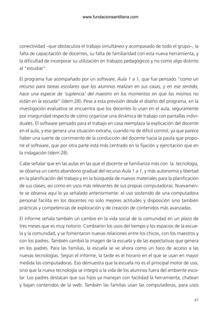47
conectividad –que obstaculiza el trabajo simultáneo y acompasado de todo el grupo–, la
falta de capacitación de docentes, su falta de familiaridad con esta nueva herramienta, y
la dificultad de incorporar su utilización en trabajos pedagógicos y no como algo distinto
al “estudiar”.
El programa fue acompañado por un software, Aula 1 a 1, que fue pensado “como un
recurso para tareas escolares que los alumnos realizan en sus casas, y en ese sentido,
hace una especie de ‘suplencia’ del maestro en los momentos en que los mismos no
están en la escuela” (ídem:28). Pese a esta previsión desde el diseño del programa, en la
investigación evaluativa se encuentra que los docentes lo usan en el aula, seguramente
por inseguridad respecto de cómo organizar una dinámica de trabajo con pantallas indivi-
duales. El software pensado para el trabajo en casa reemplaza la explicación del docente
en el aula, y eso genera una situación extraña, cuando no de difícil control, ya que parece
haber una suerte de corrimiento de la conducción del docente hacia la pauta que propo-
ne el software, que por otra parte está más centrado en la fijación y ejercitación que en
la indagación (ídem:28).
Cabe señalar que en las aulas en las que el docente se familiariza más con la tecnología,
se observa un cierto abandono gradual del recurso Aula 1 a 1, y más autonomía y libertad
en la planificación del trabajo y en la búsqueda de nuevos materiales para la planificación
de sus clases, así como en usos más relevantes de sus propias computadoras. Nuevamen-
te se observa aquí lo ya señalado anteriormente: el uso sostenido de una computadora
personal facilita en los docentes no solo mejores actitudes y disposición sino también
prácticas y competencias de exploración y de creación de contenidos más avanzadas.
El informe señala también un cambio en la vida social de la comunidad en un plazo de
tres meses que es muy notorio. Cambiaron los usos del tiempo y los espacios de la escue-
la y la comunidad, y se fomentaron nuevas relaciones entre los chicos, con los maestros y
con los padres. También cambió la imagen de la escuela y de las expectativas que genera
en los padres. Para las familias, la escuela se ve ahora como un foco de acceso a las
nuevas tecnologías. Según el informe, la tarde es el horario en el que se usan en mayor
medida las computadoras. Eso demuestra que la escuela no es el principal motor de uso,
sino que la nueva tecnología se integró a la vida de los alumnos fuera del ambiente esco-
lar. Los padres destacan que sus hijos ya manejan con facilidad la herramienta, chatean
y bajan contenidos de la web. También las familias usan las computadoras, para usos
6ºFOROdoc-basico(001-080).indd 47 5/5/10 14:40:33
www.fundacionsantillana.com
 
