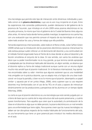 49
Una tecnología que permite este tipo de interacción entre dinámicas individuales y pan-
talla común es la pizarra electrónica, cuyo uso es aún muy incipiente en el país. Entre
las experiencias más conocidas públicamente, pueden destacarse la del gobierno de la
provincia de Tucumán, que introdujo en el año 2009 varias pizarras electrónicas en las
escuelas primarias, lo mismo que hizo el gobierno de la Ciudad de Buenos Aires algunos
años antes. Al menos hasta donde hemos podido investigar, la experiencia no cuenta hoy
con una evaluación que nos permita conocer el impacto de esa tecnología en el aula y
sobre todo analizar los usos y formas de trabajo que ella posibilita.
Tomando experiencias internacionales, sobre todo en el Reino Unido, Julian Sefton-Green
(2009) señala que la introducción de los pizarrones electrónicos (pizarras interactivas) ha
sido exitosa porque suelen reforzar un rol dominante del docente y una continuidad con
el método frontal (organizada hacia el frente de la clase donde se ubica el docente) y de
lección simultánea al conjunto de la clase. En ese sentido, son varios los analistas que
dicen que su poder transformador no es muy grande, ya que termina siendo apropiado
y readaptado por las dinámicas habituales del docente; en algún sentido, se observa que
el docente replica su forma de trabajo tradicional aunque cuente con un recurso digital
mucho más versátil que el pizarrón tradicional. En la literatura internacional, hay opinio-
nes encontradas sobre su valor: mientras que algunos sostienen que es una modalidad
más amigable con la práctica docente, que se adapta más a la lógica de una clase tradi-
cional –en la que la pantalla, si bien no es lo mismo que el pizarrón, desempeña un papel
similar– y apuesta por el ver juntos (Hepp, 2006), otros suponen que su uso requiere
docentes muy familiarizados con el uso de las TICs en el aula y capaces de interactuar
dinámicamente con las producciones y perspectivas de los alumnos en un tiempo rápido
(Morrisey, 2006).
Lo cierto es que el pizarrón electrónico es una tecnología que está siendo juzgada por un
criterio de base que es cuánto de la vieja estructura del aula quiere preservarse, y cuánto
quiere transformarse. Para aquellos que creen que la autoridad y la centralización de la
clase en el docente es algo que no debe persistir, la pizarra electrónica es un mal remedio
para una enfermedad que tiene siglos. Para quienes creen que las nuevas tecnologías no
deben ser tan disruptivas respecto de los modos habituales de funcionamiento del aula,
es una herramienta que tiene un gran potencial para introducir los medios electrónicos
en el aula.
6ºFOROdoc-basico(001-080).indd 49 5/5/10 14:40:33
www.fundacionsantillana.com
 