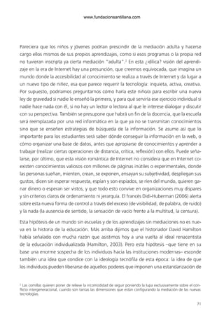 71
Pareciera que los niños y jóvenes podrían prescindir de la mediación adulta y hacerse
cargo ellos mismos de sus propios aprendizajes, como si esos programas o la propia red
no tuvieran inscripta ya cierta mediación “adulta”.2
En esta ¿idílica? visión del aprendi-
zaje en la era de Internet hay una presunción, que creemos equivocada, que imagina un
mundo donde la accesibilidad al conocimiento se realiza a través de Internet y da lugar a
un nuevo tipo de niñez, esa que parece requerir la tecnología: inquieta, activa, creativa.
Por supuesto, podríamos preguntarnos cómo haría este niño/a para escribir una nueva
ley de gravedad si nadie le enseñó la primera, y para qué serviría ese ejercicio individual si
nadie hace nada con él, si no hay un lector o lectora al que le interese dialogar y discutir
con su perspectiva. También se presupone que habrá un fin de la docencia, que la escuela
será reemplazada por una red informática en la que ya no se transmitan conocimientos
sino que se enseñen estrategias de búsqueda de la información. Se asume así que lo
importante para los estudiantes será saber dónde conseguir la información en la web, o
cómo organizar una base de datos, antes que apropiarse de conocimientos y aprender a
trabajar (realizar ciertas operaciones de distancia, crítica, reflexión) con ellos. Puede seña-
larse, por último, que esta visión romántica de Internet no considera que en Internet co-
existen conocimientos valiosos con millones de páginas inútiles o experimentales, donde
las personas sueñan, mienten, crean, se exponen, ensayan su subjetividad, despliegan sus
gustos, dicen sin esperar respuesta, espían y son espiados, se ríen del mundo, quieren ga-
nar dinero o esperan ser vistos, y que todo esto convive en organizaciones muy dispares
y sin criterios claros de ordenamiento ni jerarquía. El francés Didi-Huberman (2006) alerta
sobre esta nueva forma de control a través del exceso (de visibilidad, de palabra, de ruido)
y la nada (la ausencia de sentido, la sensación de vacío frente a la multitud, la censura).
Esta hipótesis de un mundo sin escuelas y de los aprendizajes sin mediaciones no es nue-
va en la historia de la educación. Más arriba dijimos que el historiador David Hamilton
había señalado con mucha razón que asistimos hoy a una vuelta al ideal renacentista
de la educación individualizada (Hamilton, 2003). Pero esta hipótesis –que tiene en su
base una enorme sospecha de los individuos hacia las instituciones modernas– esconde
también una idea que condice con la ideología tecnófila de esta época: la idea de que
los individuos pueden liberarse de aquellos poderes que imponen una estandarización de
2
Las comillas quieren poner de relieve la incomodidad de seguir poniendo la lupa exclusivamente sobre el con-
flicto intergeneracional, cuando son tantas las dimensiones que están configurando la mediación de las nuevas
tecnologías.
6ºFOROdoc-basico(001-080).indd 71 5/5/10 14:40:37
www.fundacionsantillana.com
 