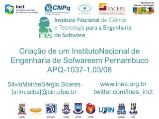 Criação de um InstitutoNacional de
Engenharia de Sofwareem Pernambuco
APQ-1037-1.03/08
SilvioMeiraeSérgio Soares
[srlm,scbs]@cin.ufpe.br

www.ines.org.br
twitter.com/ines_inct

 