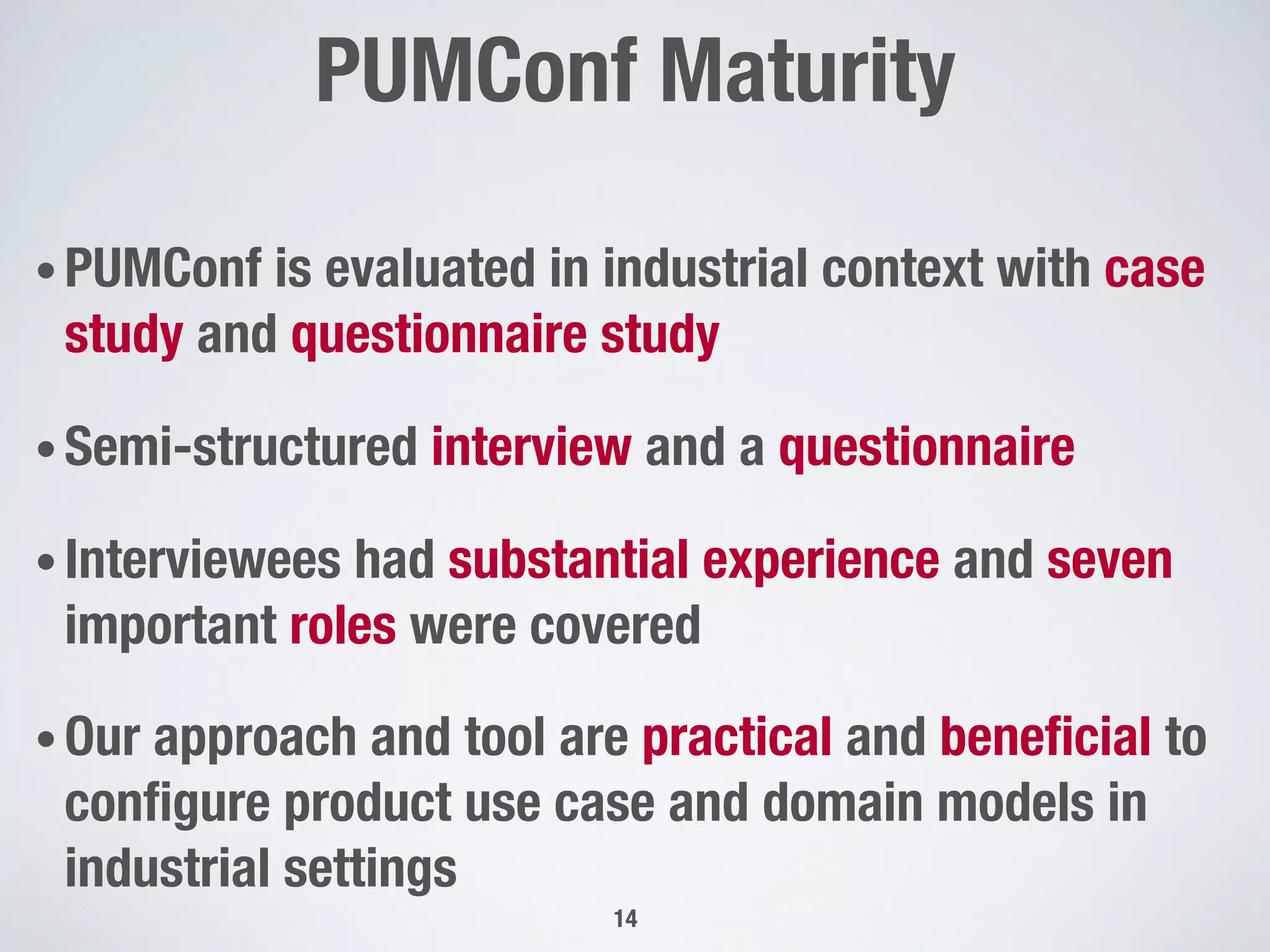 PUMConf Maturity"

14
• PUMConf is evaluated in industrial context with case
study and questionnaire study
• Semi-structured interview and a questionnaire
• Interviewees had substantial experience and seven
important roles were covered
• Our approach and tool are practical and beneﬁcial to
conﬁgure product use case and domain models in
industrial settings
 