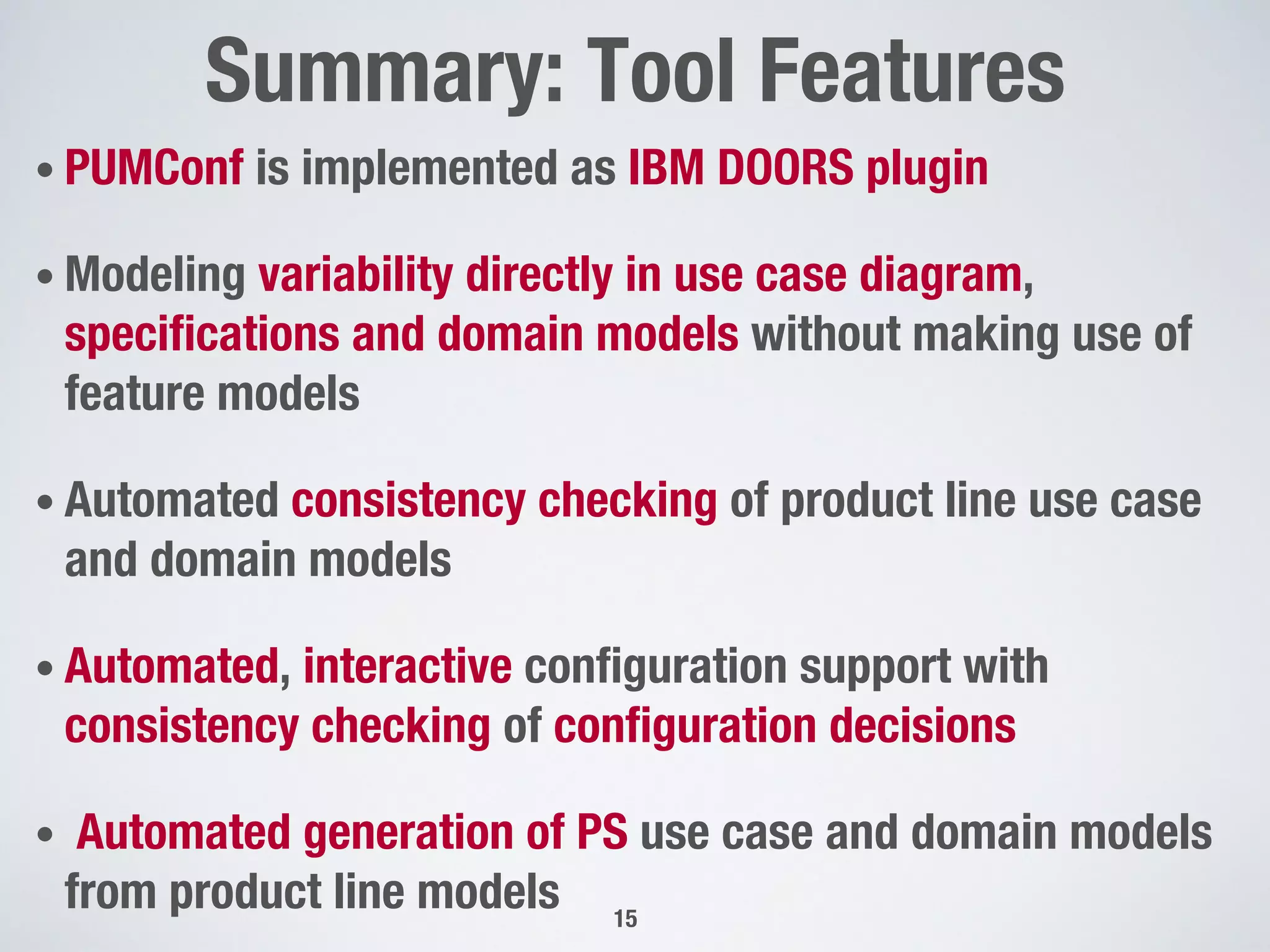 • PUMConf is implemented as IBM DOORS plugin
• Modeling variability directly in use case diagram,
speciﬁcations and domain models without making use of
feature models 
• Automated consistency checking of product line use case
and domain models 
• Automated, interactive conﬁguration support with
consistency checking of conﬁguration decisions
•  Automated generation of PS use case and domain models
from product line models
Summary: Tool Features"

15
 