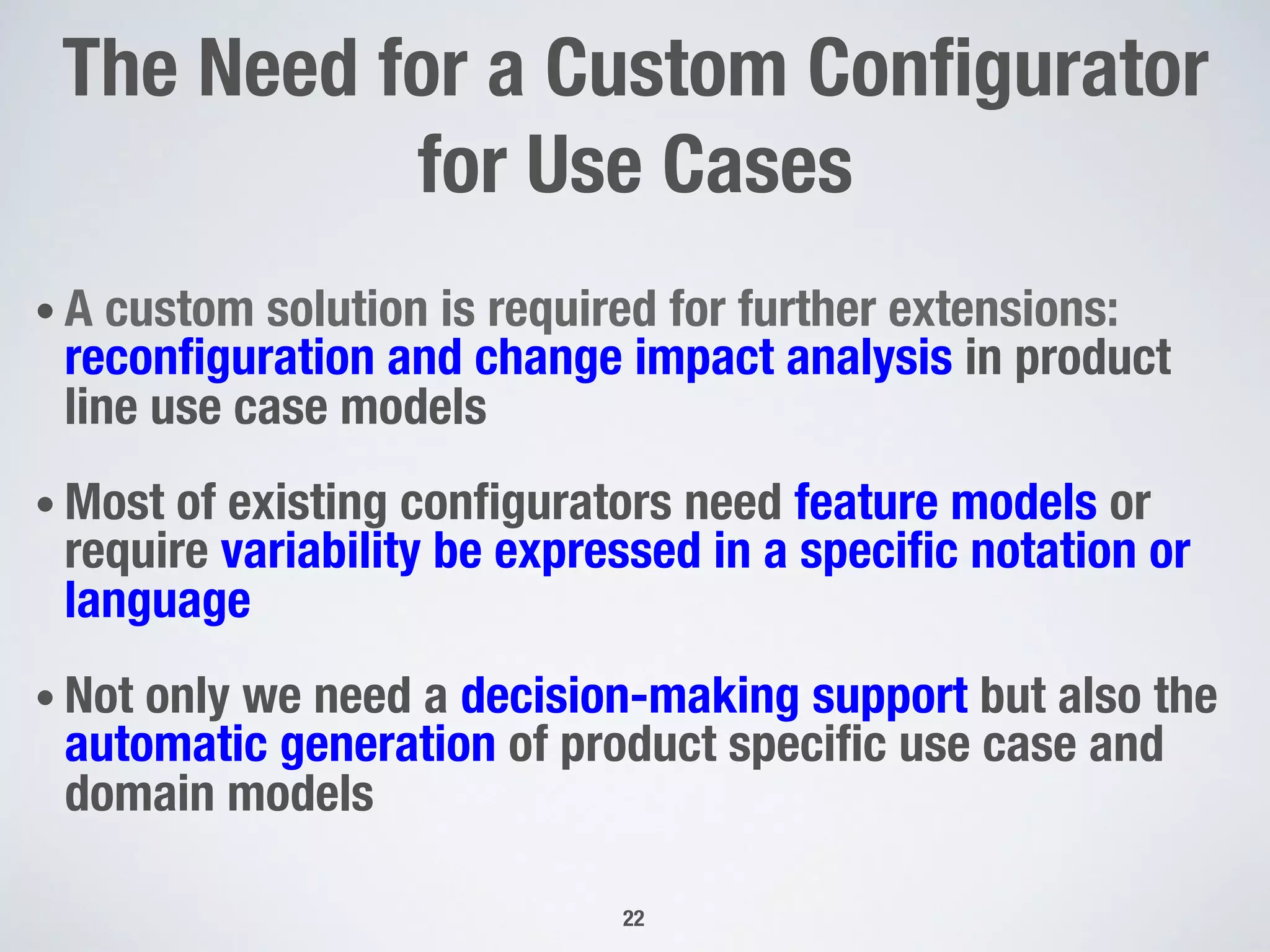 The Need for a Custom Conﬁgurator
for Use Cases
• A custom solution is required for further extensions:
reconﬁguration and change impact analysis in product
line use case models
• Most of existing conﬁgurators need feature models or
require variability be expressed in a speciﬁc notation or
language
• Not only we need a decision-making support but also the
automatic generation of product speciﬁc use case and
domain models
22
 