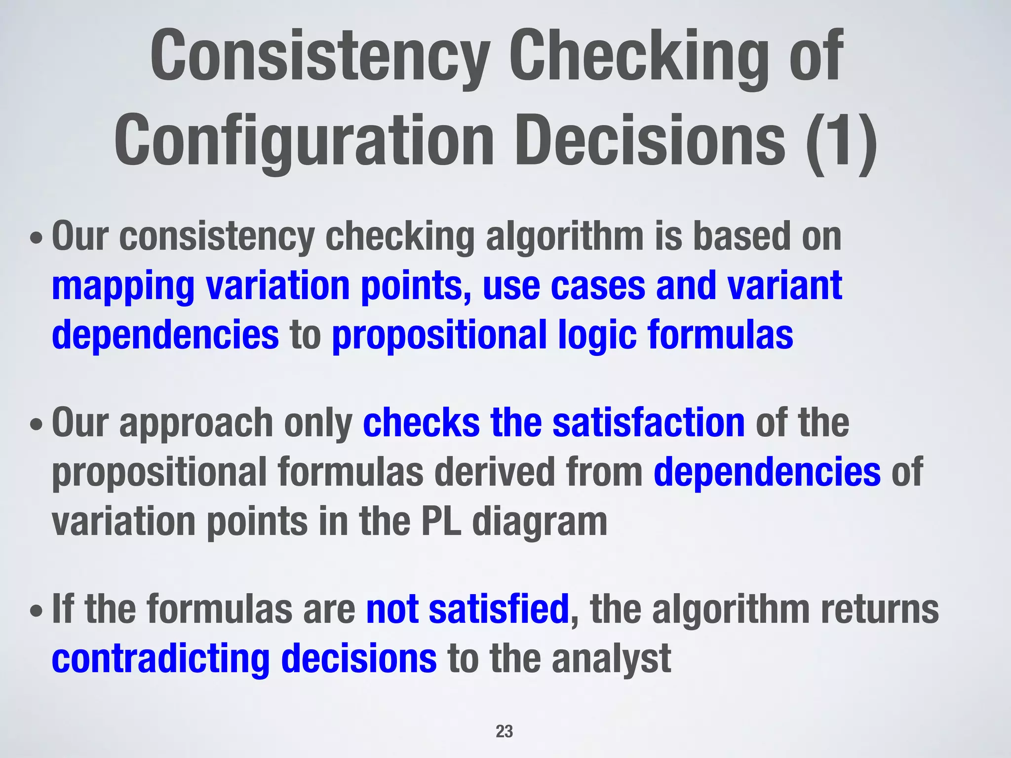 • Our consistency checking algorithm is based on
mapping variation points, use cases and variant
dependencies to propositional logic formulas
• Our approach only checks the satisfaction of the
propositional formulas derived from dependencies of
variation points in the PL diagram
• If the formulas are not satisﬁed, the algorithm returns
contradicting decisions to the analyst
23
Consistency Checking of
Conﬁguration Decisions (1)
 