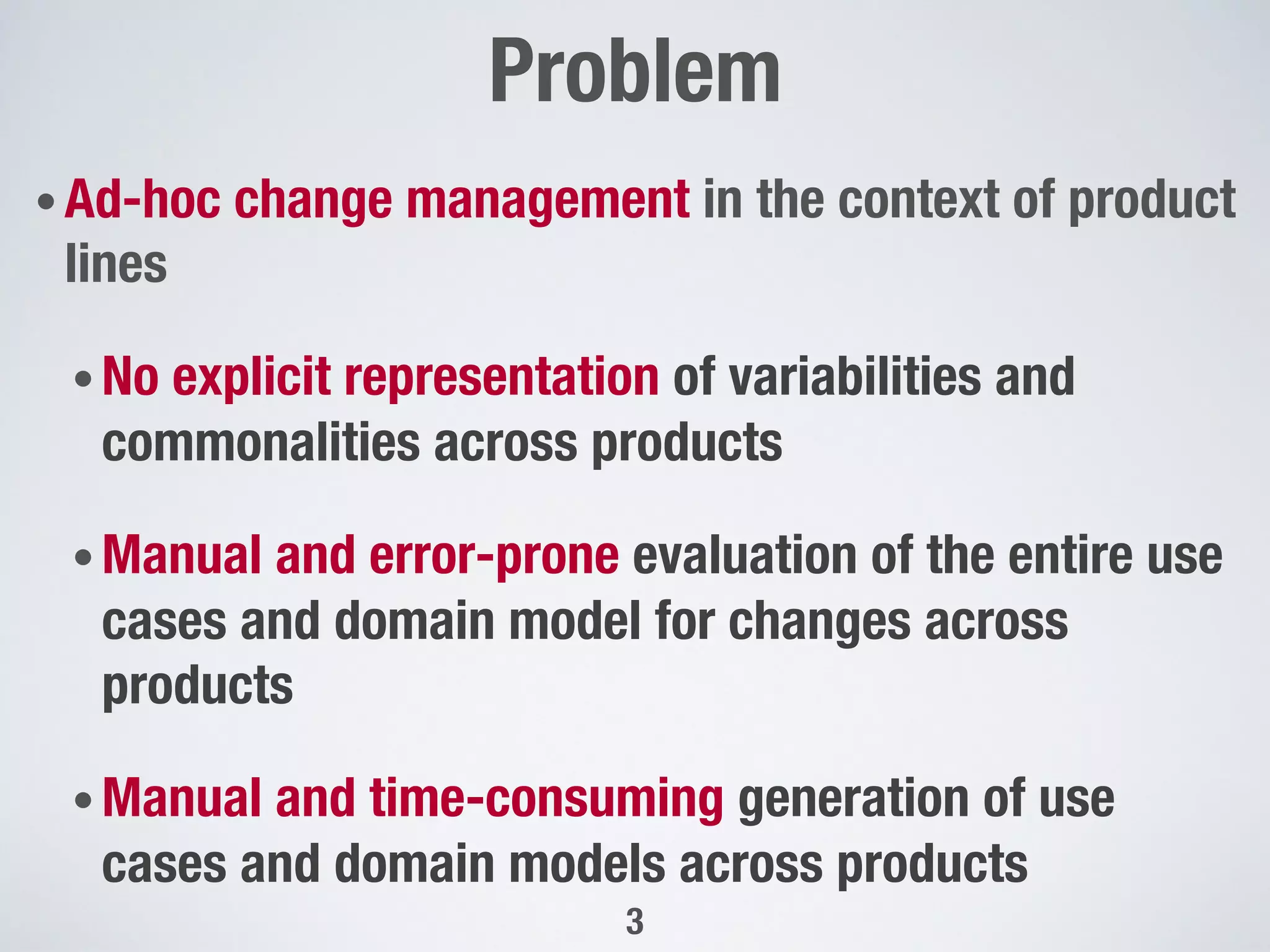 • Ad-hoc change management in the context of product
lines 
• No explicit representation of variabilities and
commonalities across products
• Manual and error-prone evaluation of the entire use
cases and domain model for changes across
products
• Manual and time-consuming generation of use
cases and domain models across products
Problem"

3
 