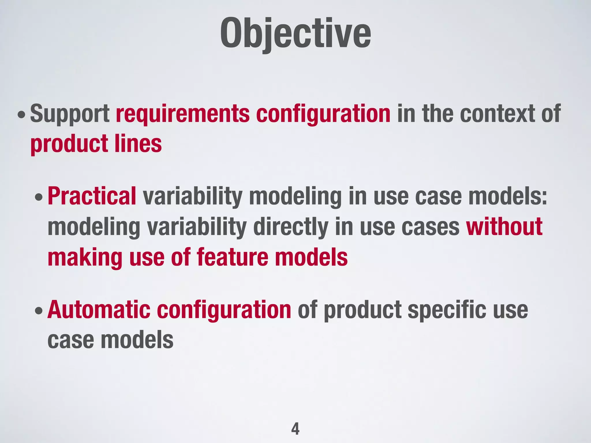 • Support requirements conﬁguration in the context of
product lines
• Practical variability modeling in use case models:
modeling variability directly in use cases without
making use of feature models
• Automatic conﬁguration of product speciﬁc use
case models

Objective"

4
 