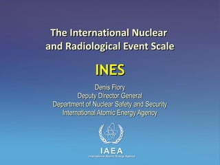 The International Nuclear  and Radiological Event Scale INES Denis Flory Deputy Director General Department of Nuclear Safety and Security International Atomic Energy Agency 