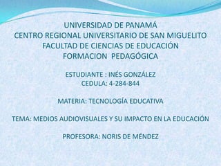 UNIVERSIDAD DE PANAMÁ
CENTRO REGIONAL UNIVERSITARIO DE SAN MIGUELITO
      FACULTAD DE CIENCIAS DE EDUCACIÓN
           FORMACION PEDAGÓGICA

              ESTUDIANTE : INÉS GONZÁLEZ
                  CEDULA: 4-284-844

            MATERIA: TECNOLOGÍA EDUCATIVA

TEMA: MEDIOS AUDIOVISUALES Y SU IMPACTO EN LA EDUCACIÓN

              PROFESORA: NORIS DE MÉNDEZ
 