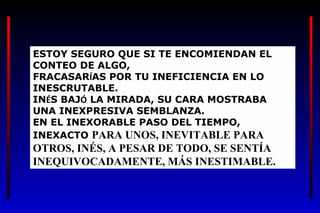 ESTOY SEGURO QUE SI TE ENCOMIENDAN EL
CONTEO DE ALGO,
FRACASARÍAS POR TU INEFICIENCIA EN LO
INESCRUTABLE.
INÉS BAJÓ LA MIRADA, SU CARA MOSTRABA
UNA INEXPRESIVA SEMBLANZA.
EN EL INEXORABLE PASO DEL TIEMPO,
INEXACTO PARA UNOS, INEVITABLE PARA
OTROS, INÉS, A PESAR DE TODO, SE SENTÍA
INEQUIVOCADAMENTE, MÁS INESTIMABLE.
 