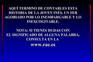 AQUÍ TERMINO DE CONTARLES ESTAAQUÍ TERMINO DE CONTARLES ESTA
HISTORIA DE LA JOVEN INÉS, UN SERHISTORIA DE LA JOVEN INÉS, UN SER
AGOBIADO POR LO INEMBARGABLE Y LOAGOBIADO POR LO INEMBARGABLE Y LO
INEXCOGITABLE.INEXCOGITABLE.
NOTA: SI TIENES DUDAS CONNOTA: SI TIENES DUDAS CON
EL SIGNIFICADO DE ALGUNA PALABRA,EL SIGNIFICADO DE ALGUNA PALABRA,
CONSULTA EN LACONSULTA EN LA
www.rae.eswww.rae.es
 