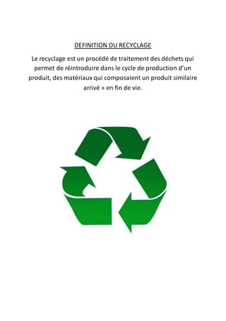 DEFINITION DU RECYCLAGE 
Le recyclage est un procédé de traitement des déchets qui 
permet de réintroduire dans le cycle de production d’un 
produit, des matériaux qui composaient un produit similaire 
arrivé » en fin de vie. 
