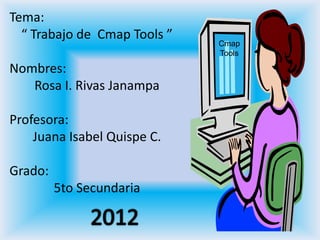 Tema:
  “ Trabajo de Cmap Tools ”
                              Cmap
                              Tools

Nombres:
   Rosa I. Rivas Janampa

Profesora:
    Juana Isabel Quispe C.

Grado:
         5to Secundaria
 