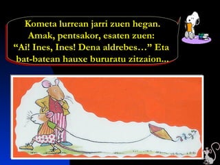 Kometa lurrean jarri zuen hegan.
Amak, pentsakor, esaten zuen:
“Ai! Ines, Ines! Dena aldrebes…” Eta
bat-batean hauxe bururatu zitzaion...
Kometa lurrean jarri zuen hegan.
Amak, pentsakor, esaten zuen:
“Ai! Ines, Ines! Dena aldrebes…” Eta
bat-batean hauxe bururatu zitzaion...
 