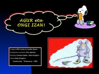 AGUR eta
ONGI IZAN!
AGUR eta
ONGI IZAN!
Itzulpena:Pili Varela eta Amelia Alonso
Itzulpenaren zuzenketa: Ima Agiriano
Montajea:Luisma Gullon - Pako Eizagirre
Ahotsa.Pako Eizagirre
Gasteiz-Irale * R ikastaroa - 2002
Itzulpena:Pili Varela eta Amelia Alonso
Itzulpenaren zuzenketa: Ima Agiriano
Montajea:Luisma Gullon - Pako Eizagirre
Ahotsa.Pako Eizagirre
Gasteiz-Irale * R ikastaroa - 2002
 