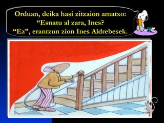 Orduan, deika hasi zitzaion amatxo:
“Esnatu al zara, Ines?
“Ez”, erantzun zion Ines Aldrebesek.
Orduan, deika hasi zitzaion amatxo:
“Esnatu al zara, Ines?
“Ez”, erantzun zion Ines Aldrebesek.
 