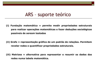 ARS – suporte teórico

(i) Fundação matemática = permite medir propriedades estruturais
   para realizar operações matemáticas e fazer deduções sociológicas
   passíveis de seresm testadas



(ii) Grafo = representação gráfica de um padrão de relações. Permitem
   revelar redes e quantificar propriedades estruturais.



(iii) Matrizes = alternativa para representar e resumir os dados das
   redes numa tabela matemática.
 