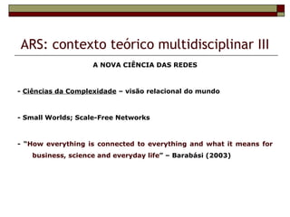 ARS: contexto teórico multidisciplinar III
                    A NOVA CIÊNCIA DAS REDES



- Ciências da Complexidade – visão relacional do mundo



- Small Worlds; Scale-Free Networks



- “How everything is connected to everything and what it means for
   business, science and everyday life” – Barabási (2003)
 