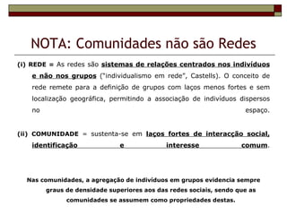 NOTA: Comunidades não são Redes
(i) REDE = As redes são sistemas de relações centrados nos indivíduos
    e não nos grupos (“individualismo em rede”, Castells). O conceito de
    rede remete para a definição de grupos com laços menos fortes e sem
    localização geográfica, permitindo a associação de indivíduos dispersos
    no                                                                espaço.


(ii) COMUNIDADE = sustenta-se em laços fortes de interacção social,
    identificação              e              interesse              comum.




  Nas comunidades, a agregação de indivíduos em grupos evidencia sempre
         graus de densidade superiores aos das redes sociais, sendo que as
               comunidades se assumem como propriedades destas.
 