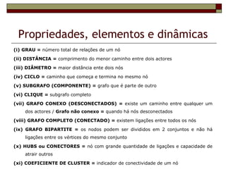Propriedades, elementos e dinâmicas
(i) GRAU = número total de relações de um nó

(ii) DISTÂNCIA = comprimento do menor caminho entre dois actores

(iii) DIÂMETRO = maior distância ente dois nós

(iv) CICLO = caminho que começa e termina no mesmo nó

(v) SUBGRAFO (COMPONENTE) = grafo que é parte de outro

(vi) CLIQUE = subgrafo completo

(vii) GRAFO CONEXO (DESCONECTADOS) = existe um caminho entre qualquer um
    dos actores / Grafo não conexo = quando há nós desconectados

(viii) GRAFO COMPLETO (CONECTADO) = existem ligações entre todos os nós

(ix) GRAFO BIPARTITE = os nodos podem ser divididos em 2 conjuntos e não há
    ligações entre os vértices do mesmo conjunto

(x) HUBS ou CONECTORES = nó com grande quantidade de ligações e capacidade de
    atrair outros

(xi) COEFICIENTE DE CLUSTER = indicador de conectividade de um nó
 