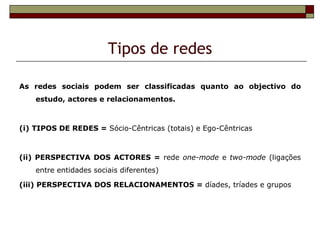 Tipos de redes

As redes sociais podem ser classificadas quanto ao objectivo do
    estudo, actores e relacionamentos.



(i) TIPOS DE REDES = Sócio-Cêntricas (totais) e Ego-Cêntricas



(ii) PERSPECTIVA DOS ACTORES = rede one-mode e two-mode (ligações
    entre entidades sociais diferentes)

(iii) PERSPECTIVA DOS RELACIONAMENTOS = díades, tríades e grupos
 