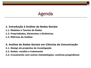 Agenda

1. Introdução à Análise de Redes Sociais
1.1. Modelos e Teorias de Redes
1.2. Propriedades, Elementos e Dinâmicas
1.3. Métricas de Análise


2. Análise de Redes Sociais em Ciências da Comunicação
2.1. Design de projectos de investigação
2.2. Dados: recolha e tratamento
2.3. Cruzamento com outras metodologias: cenários pragmáticos
 