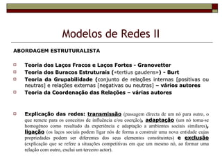 Modelos de Redes II
ABORDAGEM ESTRUTURALISTA

   Teoria dos Laços Fracos e Laços Fortes - Granovetter
   Teoria dos Buracos Estruturais («tertius gaudens») - Burt
                                      (
   Teoria da Grupabilidade (conjunto de relações internas [positivas ou
    neutras] e relações externas [negativas ou neutras] – vários autores
   Teoria da Coordenação das Relações – várias autores



   Explicação das redes: transmissão (passagem directa de um nó para outro, o
    que remete para os conceitos de influência e/ou coerção), adaptação (um nó torna-se
    homogéneo como resultado da experiência e adaptação a ambientes sociais similares),
    ligação (os laços sociais podem ligar nós de forma a construir uma nova entidade cujas
    propriedades podem ser diferentes dos seus elementos constituintes) e exclusão
    (explicação que se refere a situações competitivas em que um mesmo nó, ao formar uma
    relação com outro, exclui um terceiro actor).
 