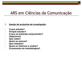 ARS em Ciências da Comunicação

   Design de projectos de investigação

-   O que estudar?
-   Porquê estudar?
-   O que se pretende compreender?
-   Objectivos?
-   Que redes?
-   Quais os actores?
-   Que relações?
-   Quais as métricas a avaliar?
-   Cruzamento de metodologias?
 