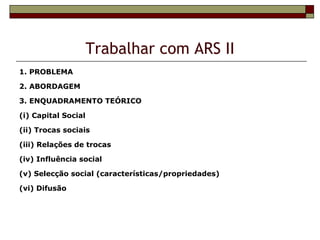 Trabalhar com ARS II
1. PROBLEMA

2. ABORDAGEM

3. ENQUADRAMENTO TEÓRICO

(i) Capital Social

(ii) Trocas sociais

(iii) Relações de trocas

(iv) Influência social

(v) Selecção social (características/propriedades)

(vi) Difusão
 