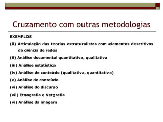 Cruzamento com outras metodologias
EXEMPLOS

(ii) Articulação das teorias estruturalistas com elementos descritivos
    da ciência de redes

(ii) Análise documental quantitativa, qualitativa

(iii) Análise estatística

(iv) Análise de conteúdo (qualitativa, quantitativa)

(v) Análise de conteúdo

(vi) Análise do discurso

(vii) Etnografia e Netgrafia

(vi) Análise da imagem
 