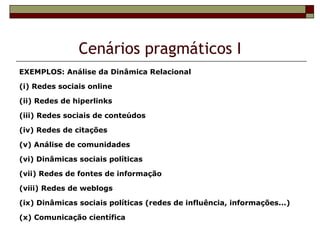 Cenários pragmáticos I
EXEMPLOS: Análise da Dinâmica Relacional

(i) Redes sociais online

(ii) Redes de hiperlinks

(iii) Redes sociais de conteúdos

(iv) Redes de citações

(v) Análise de comunidades

(vi) Dinâmicas sociais políticas

(vii) Redes de fontes de informação

(viii) Redes de weblogs

(ix) Dinâmicas sociais políticas (redes de influência, informações...)

(x) Comunicação científica
 