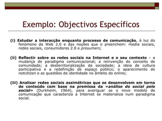 Exemplo: Objectivos Específicos
(i) Estudar a interacção enquanto processo de comunicação, à luz do
     fenómeno da Web 2.0 e das noções que o preenchem: media sociais,
     redes sociais, consumidores 2.0 e prosumers;

(ii) Reflectir sobre as redes sociais na Internet e o seu contexto – a
     mudança de paradigma comunicacional; a reinvenção do conceito de
     comunidade; a desterritorialização da sociedade; a ideia de cultura
     participativa e a redefinição de espaço público; o aparecimento do
     netcitizen e as questões de identidade no âmbito do online;

(iii) Analisar redes sociais assimétricas que se desenvolvem em torno
     de conteúdo com base na premissa da «análise do social pelo
     social» (Durkheim, 1964), para averiguar se o novo modelo de
     comunicação que caracteriza a Internet se materializa num paradigma
     social.
 