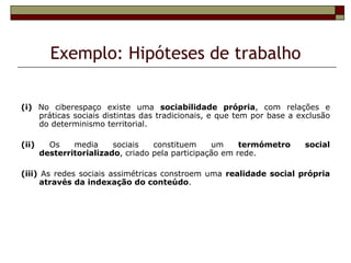 Exemplo: Hipóteses de trabalho

(i) No ciberespaço existe uma sociabilidade própria, com relações e
    práticas sociais distintas das tradicionais, e que tem por base a exclusão
    do determinismo territorial.

(ii)     Os    media     sociais   constituem     um     termómetro    social
       desterritorializado, criado pela participação em rede.

(iii) As redes sociais assimétricas constroem uma realidade social própria
     através da indexação do conteúdo.
 