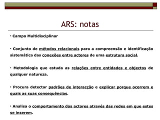 ARS: notas
• Campo Multidisciplinar


• Conjunto de métodos relacionais para a compreensão e identificação
sistemática das conexões entre actores de uma estrutura social.


• Metodologia que estuda as relações entre entidades e objectos de
qualquer natureza.


• Procura detectar padrões de interacção e explicar porque ocorrem e
quais as suas consequências.


• Analisa o comportamento dos actores através das redes em que estes
se inserem.
 
