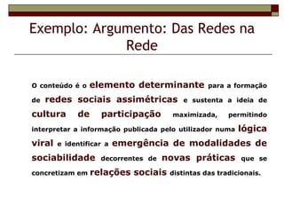 Exemplo: Argumento: Das Redes na
             Rede

O conteúdo é o   elemento determinante           para a formação

de   redes sociais assimétricas           e sustenta a ideia de

cultura      de     participação       maximizada,     permitindo

interpretar a informação publicada pelo utilizador numa   lógica
viral   e identificar a   emergência de modalidades de
sociabilidade       decorrentes de   novas práticas        que se

concretizam em    relações sociais    distintas das tradicionais.
 