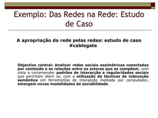 Exemplo: Das Redes na Rede: Estudo
             de Caso
A apropriação da rede pelas redes: estudo de caso
                    #cablegate



Objectivo central: Analisar redes sociais assimétricas conectadas
por conteúdo e as relações entre os actores que as compõem, com
vista a compreender padrões de interacção e regularidades sociais
que permitam aferir se, com a utilização de técnicas de indexação
semântica em ferramentas de interacção mediada por computador,
emergem novas modalidades de sociabilidade.
 